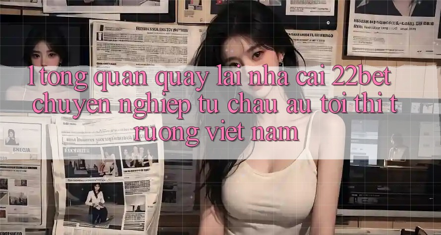 1. Tổng Quan Quay lại Nhà Cái 22bet: Chuyên nghiệp Từ Châu Âu Tới Thị Trường Việt Nam