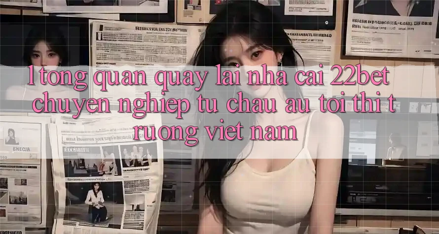 1. Tổng Quan Quay lại Nhà Cái 22bet: Chuyên nghiệp Từ Châu Âu Tới Thị Trường Việt Nam 1. Tổng Quan Quay lại Nhà Cái 22bet: Chuyên nghiệp Từ Châu Âu Tới Thị Trường Việt Nam