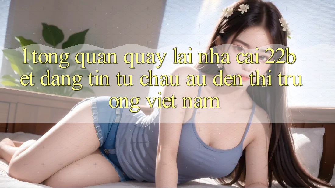 1. Tổng Quan Quay lại Nhà Cái 22bet: Đáng tin Từ Châu Âu Đến Thị Trường Việt Nam 1. Tổng Quan Quay lại Nhà Cái 22bet: Đáng tin Từ Châu Âu Đến Thị Trường Việt Nam