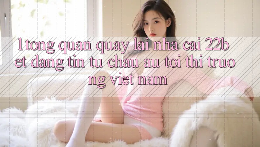 1. Tổng Quan Quay lại Nhà Cái 22bet: Đáng tin Từ Châu Âu Tới Thị Trường Việt Nam