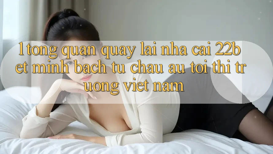 1. Tổng Quan Quay lại Nhà Cái 22bet: Minh bạch Từ Châu Âu Tới Thị Trường Việt Nam 1. Tổng Quan Quay lại Nhà Cái 22bet: Minh bạch Từ Châu Âu Tới Thị Trường Việt Nam