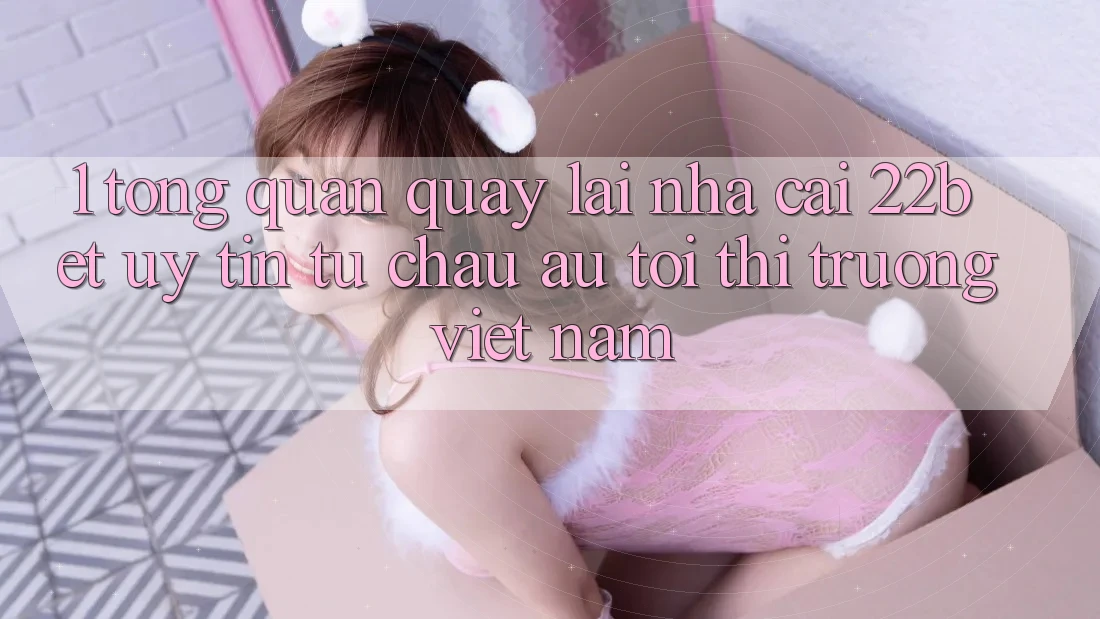 1. Tổng Quan Quay lại Nhà Cái 22bet: Uy Tín Từ Châu Âu Tới Thị Trường Việt Nam