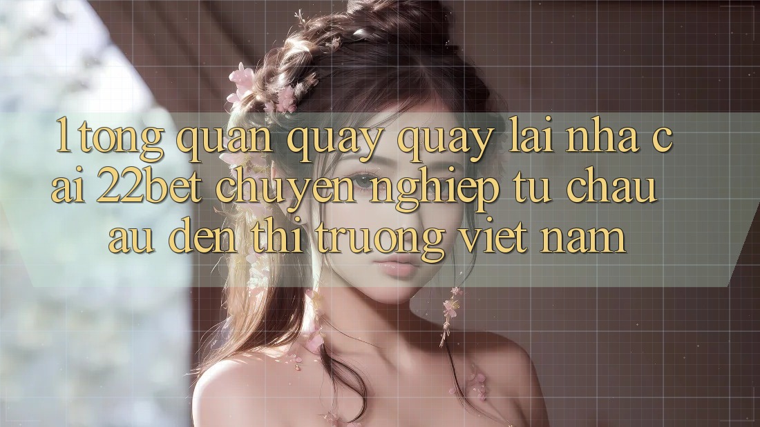 1. Tổng Quan Quay quay lại Nhà Cái 22bet: Chuyên nghiệp Từ Châu Âu Đến Thị Trường Việt Nam