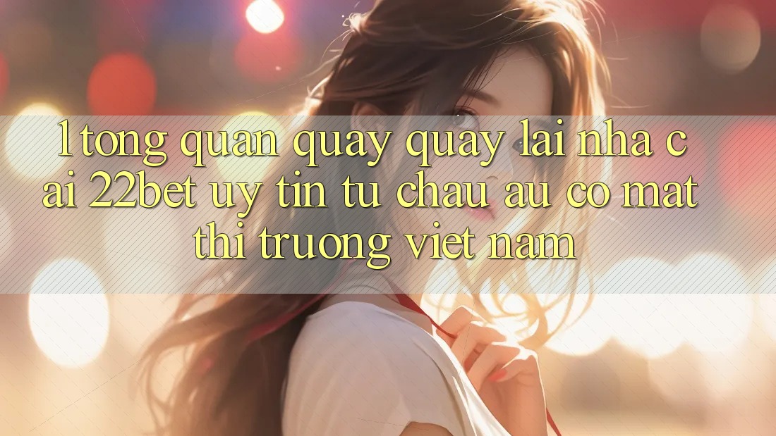 1. Tổng Quan Quay quay lại Nhà Cái 22bet: Uy Tín Từ Châu Âu Có mặt Thị Trường Việt Nam