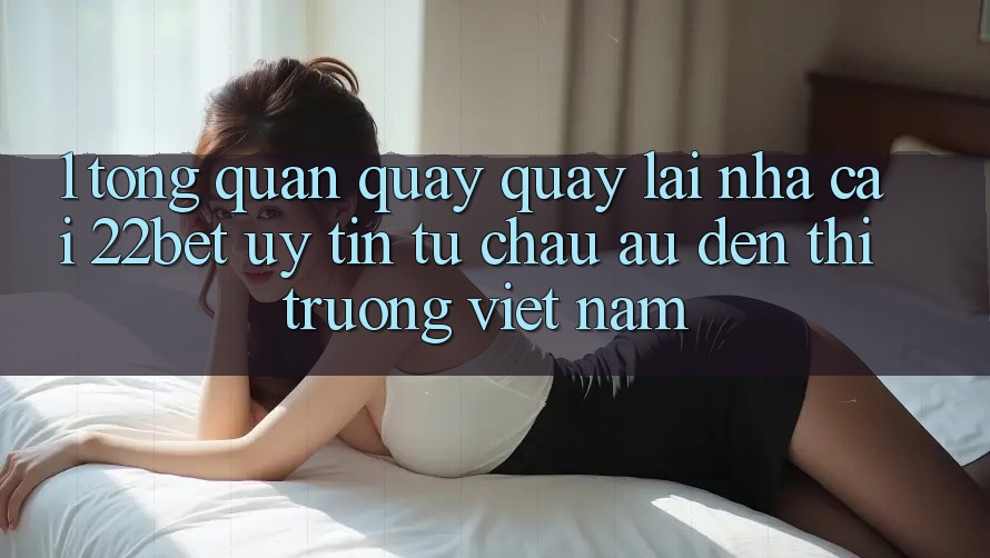 1. Tổng Quan Quay quay lại Nhà Cái 22bet: Uy Tín Từ Châu Âu Đến Thị Trường Việt Nam 1. Tổng Quan Quay quay lại Nhà Cái 22bet: Uy Tín Từ Châu Âu Đến Thị Trường Việt Nam