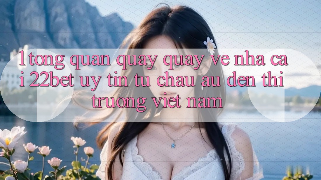 1. Tổng Quan Quay quay về Nhà Cái 22bet: Uy Tín Từ Châu Âu Đến Thị Trường Việt Nam