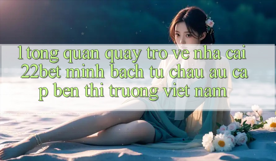 1. Tổng Quan Quay trở về Nhà Cái 22bet: Minh bạch Từ Châu Âu Cập bến Thị Trường Việt Nam