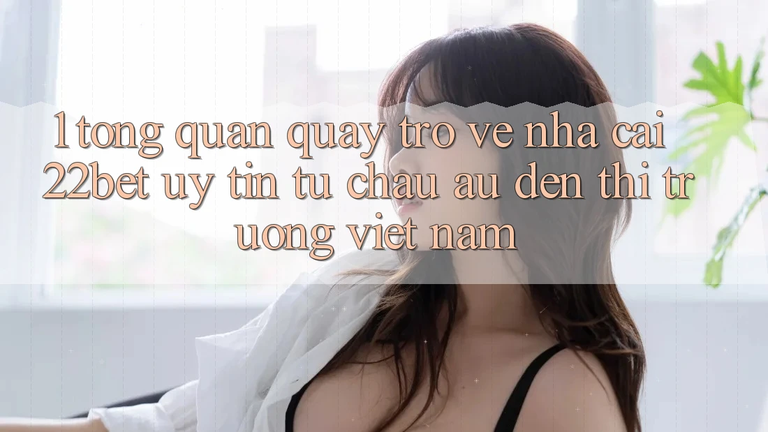 1. Tổng Quan Quay trở về Nhà Cái 22bet: Uy Tín Từ Châu Âu Đến Thị Trường Việt Nam