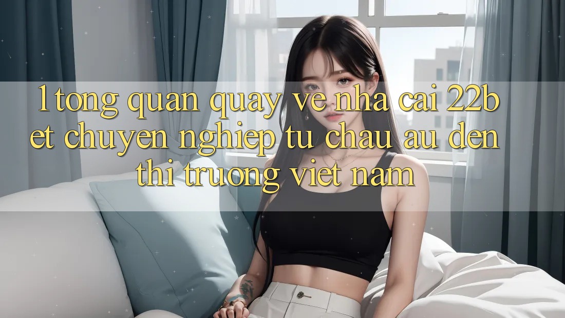 1. Tổng Quan Quay về Nhà Cái 22bet: Chuyên nghiệp Từ Châu Âu Đến Thị Trường Việt Nam