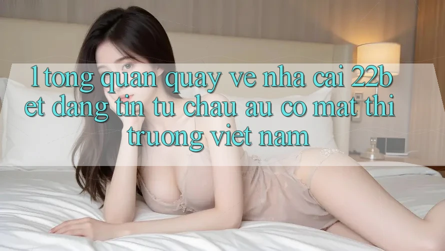1. Tổng Quan Quay về Nhà Cái 22bet: Đáng tin Từ Châu Âu Có mặt Thị Trường Việt Nam