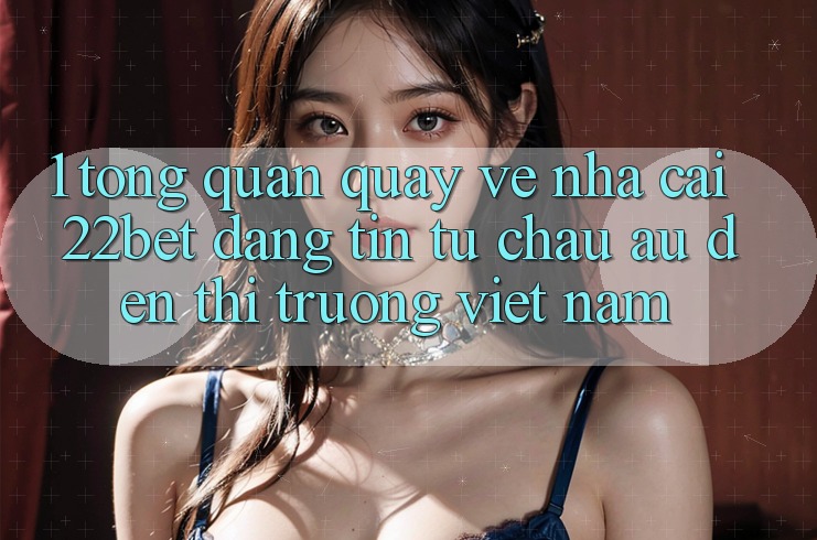 1. Tổng Quan Quay về Nhà Cái 22bet: Đáng tin Từ Châu Âu Đến Thị Trường Việt Nam 1. Tổng Quan Quay về Nhà Cái 22bet: Đáng tin Từ Châu Âu Đến Thị Trường Việt Nam