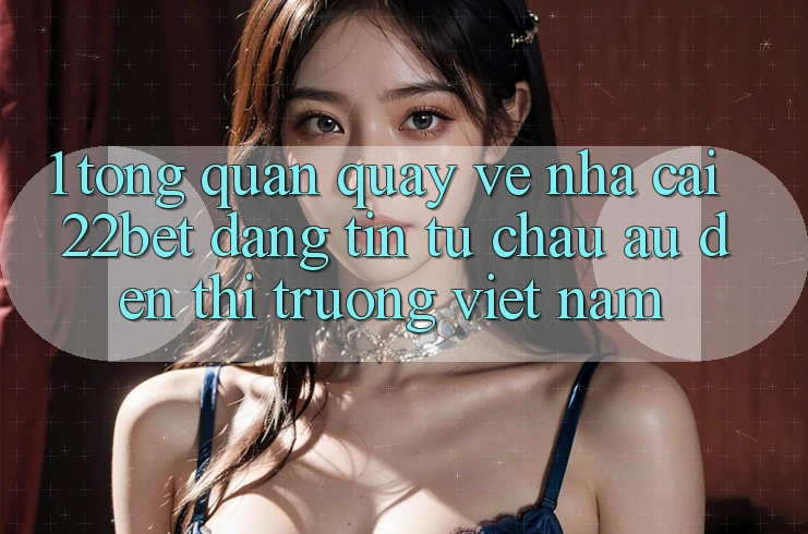 1. Tổng Quan Quay về Nhà Cái 22bet: Đáng tin Từ Châu Âu Đến Thị Trường Việt Nam 1. Tổng Quan Quay về Nhà Cái 22bet: Đáng tin Từ Châu Âu Đến Thị Trường Việt Nam