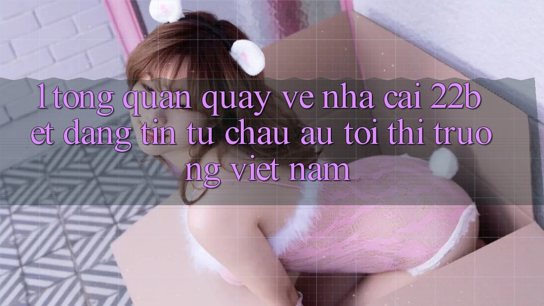 1. Tổng Quan Quay về Nhà Cái 22bet: Đáng tin Từ Châu Âu Tới Thị Trường Việt Nam