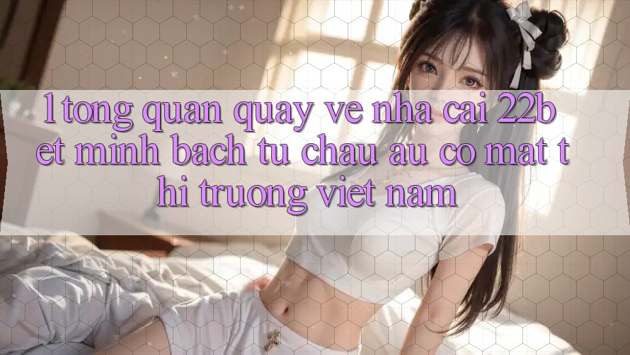 1. Tổng Quan Quay về Nhà Cái 22bet: Minh bạch Từ Châu Âu Có mặt Thị Trường Việt Nam 1. Tổng Quan Quay về Nhà Cái 22bet: Minh bạch Từ Châu Âu Có mặt Thị Trường Việt Nam