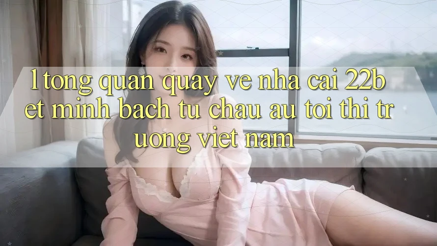 1. Tổng Quan Quay về Nhà Cái 22bet: Minh bạch Từ Châu Âu Tới Thị Trường Việt Nam 1. Tổng Quan Quay về Nhà Cái 22bet: Minh bạch Từ Châu Âu Tới Thị Trường Việt Nam