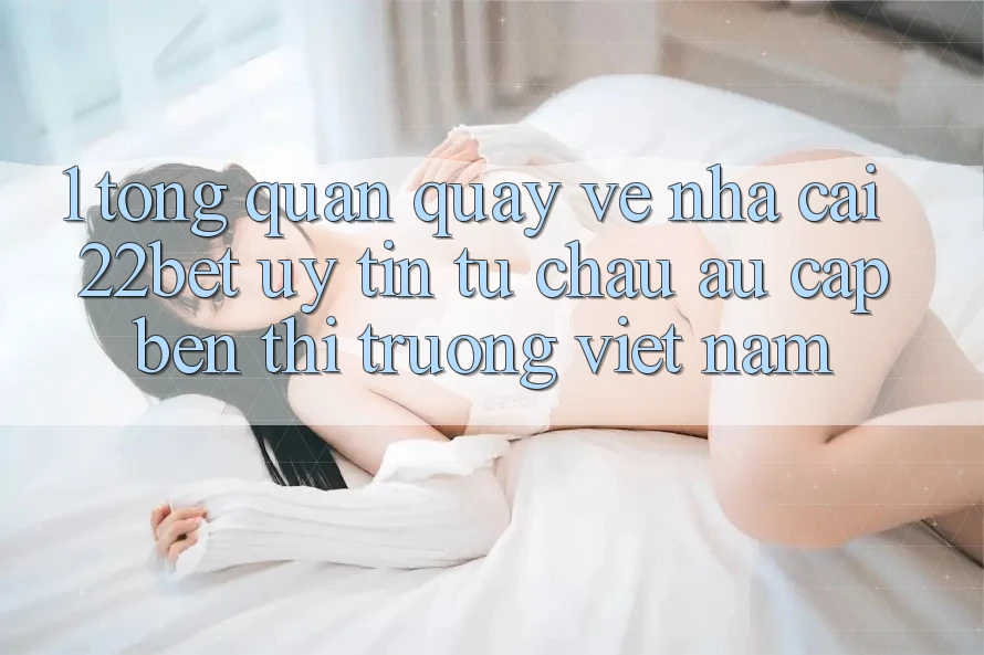 1. Tổng Quan Quay về Nhà Cái 22bet: Uy Tín Từ Châu Âu Cập bến Thị Trường Việt Nam