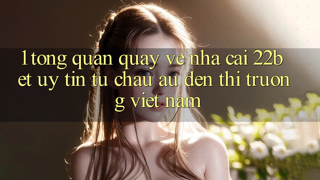 1. Tổng Quan Quay về Nhà Cái 22bet: Uy Tín Từ Châu Âu Đến Thị Trường Việt Nam