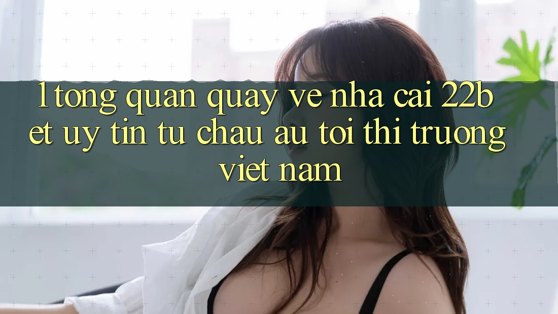 1. Tổng Quan Quay về Nhà Cái 22bet: Uy Tín Từ Châu Âu Tới Thị Trường Việt Nam
