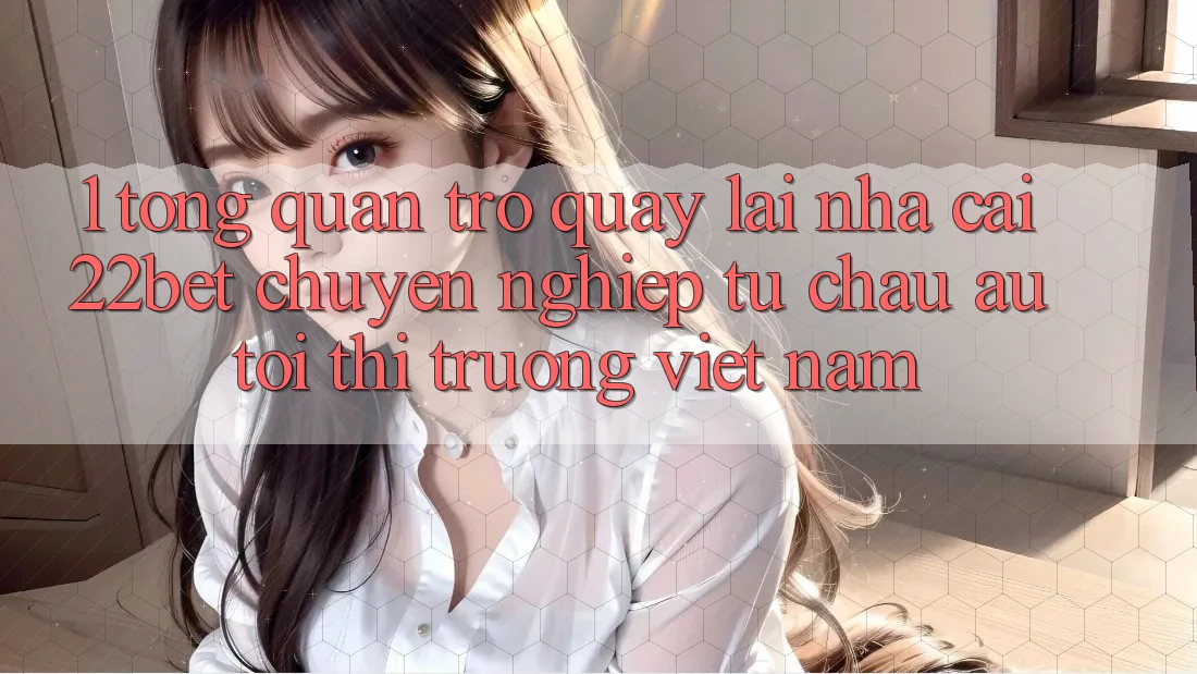1. Tổng Quan Trở quay lại Nhà Cái 22bet: Chuyên nghiệp Từ Châu Âu Tới Thị Trường Việt Nam