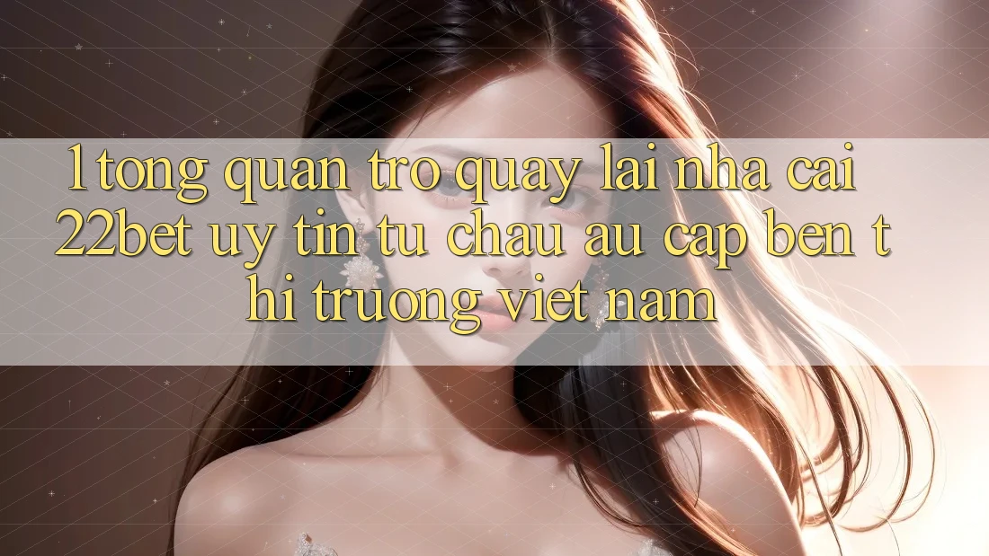 1. Tổng Quan Trở quay lại Nhà Cái 22bet: Uy Tín Từ Châu Âu Cập bến Thị Trường Việt Nam 1. Tổng Quan Trở quay lại Nhà Cái 22bet: Uy Tín Từ Châu Âu Cập bến Thị Trường Việt Nam