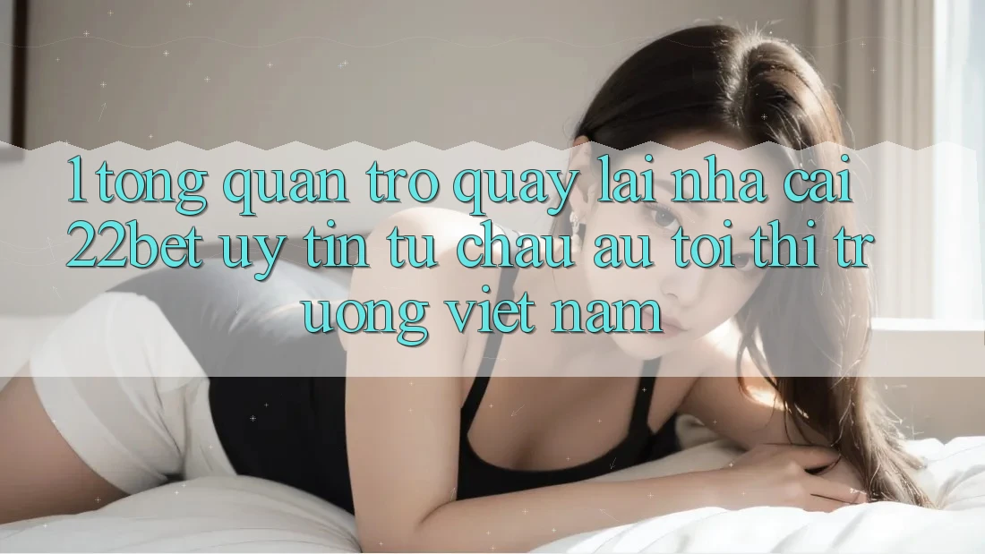 1. Tổng Quan Trở quay lại Nhà Cái 22bet: Uy tín Từ Châu Âu Tới Thị Trường Việt Nam