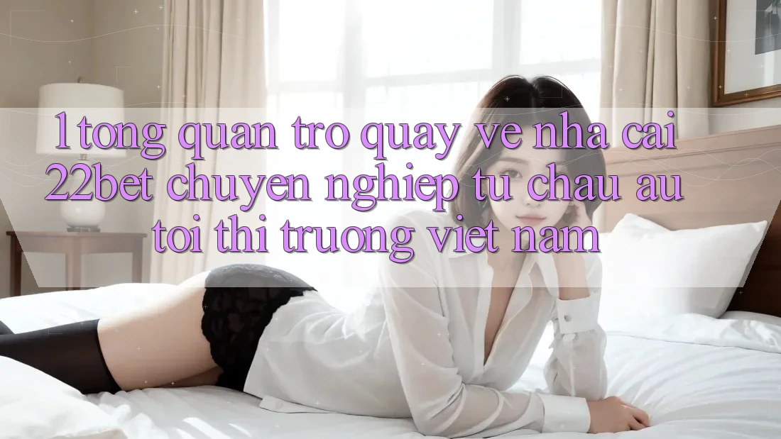 1. Tổng Quan Trở quay về Nhà Cái 22bet: Chuyên nghiệp Từ Châu Âu Tới Thị Trường Việt Nam 1. Tổng Quan Trở quay về Nhà Cái 22bet: Chuyên nghiệp Từ Châu Âu Tới Thị Trường Việt Nam