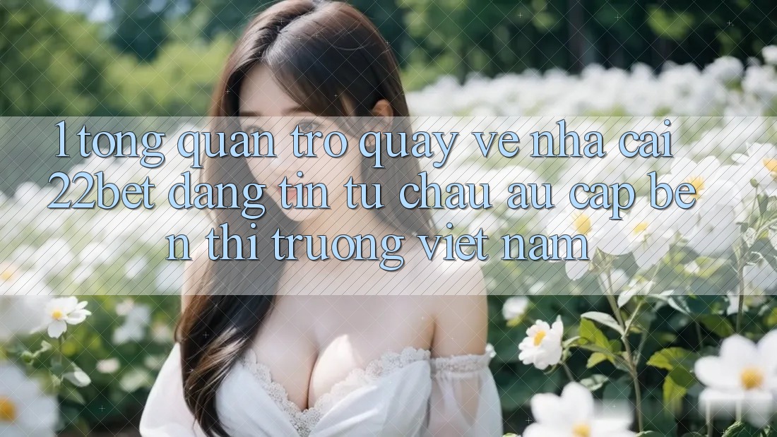 1. Tổng Quan Trở quay về Nhà Cái 22bet: Đáng tin Từ Châu Âu Cập bến Thị Trường Việt Nam