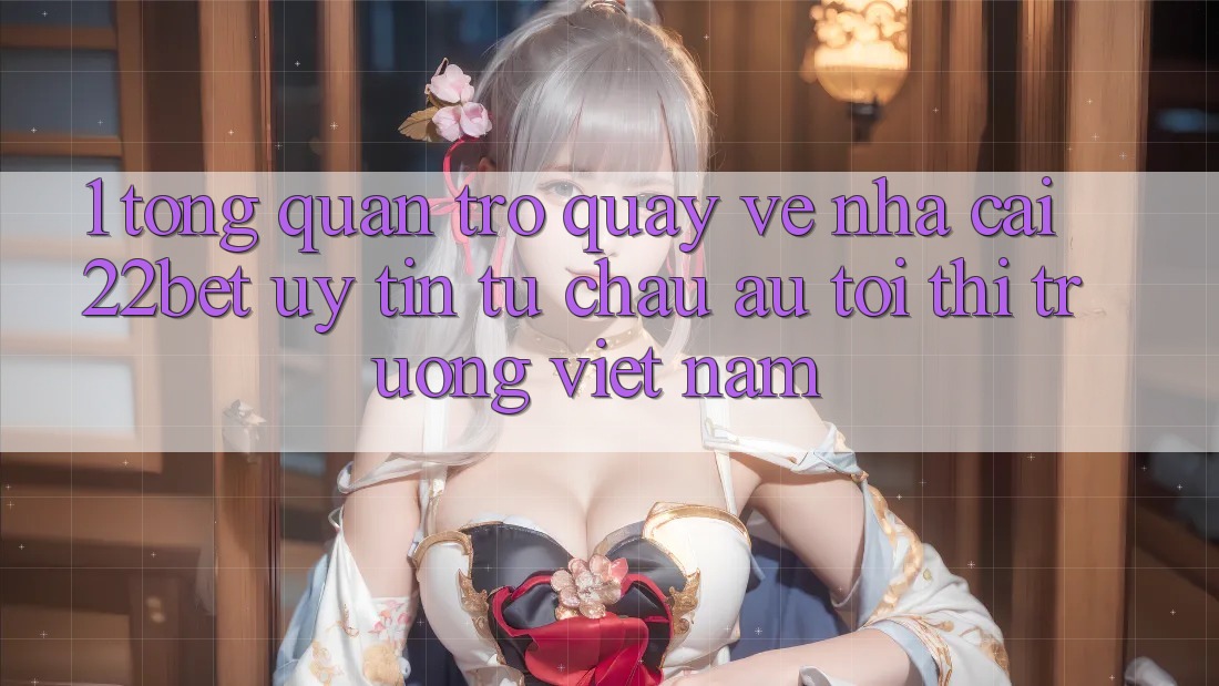 1. Tổng Quan Trở quay về Nhà Cái 22bet: Uy Tín Từ Châu Âu Tới Thị Trường Việt Nam