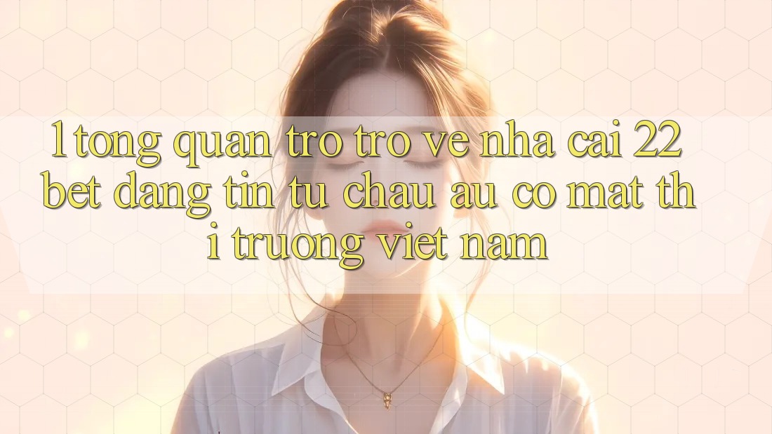 1. Tổng Quan Trở trở về Nhà Cái 22bet: Đáng tin Từ Châu Âu Có mặt Thị Trường Việt Nam 1. Tổng Quan Trở trở về Nhà Cái 22bet: Đáng tin Từ Châu Âu Có mặt Thị Trường Việt Nam