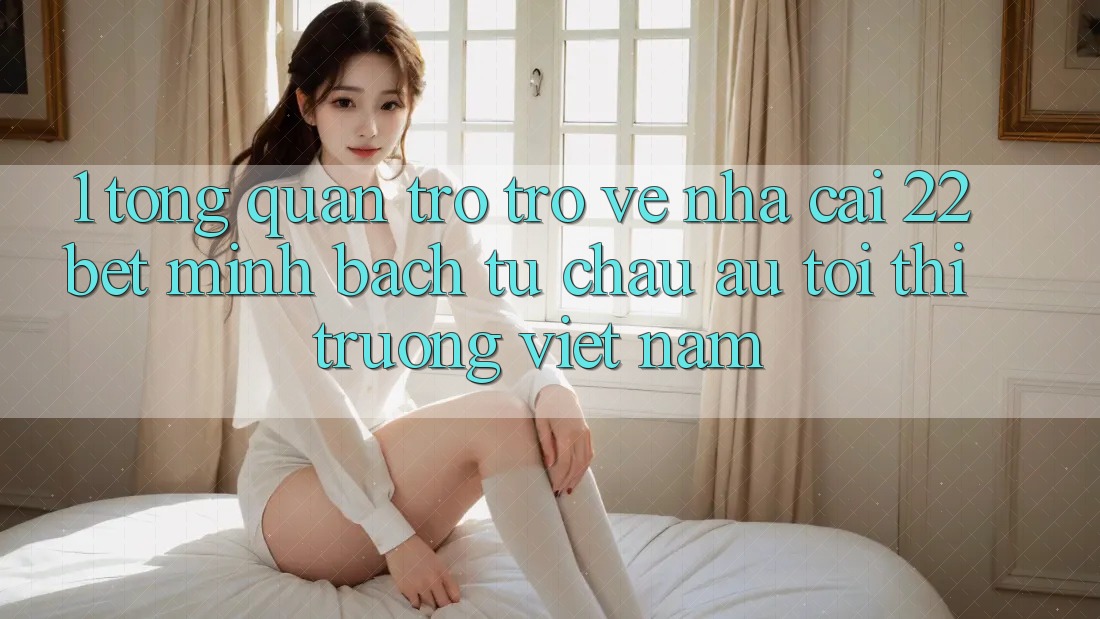 1. Tổng Quan Trở trở về Nhà Cái 22bet: Minh bạch Từ Châu Âu Tới Thị Trường Việt Nam 1. Tổng Quan Trở trở về Nhà Cái 22bet: Minh bạch Từ Châu Âu Tới Thị Trường Việt Nam