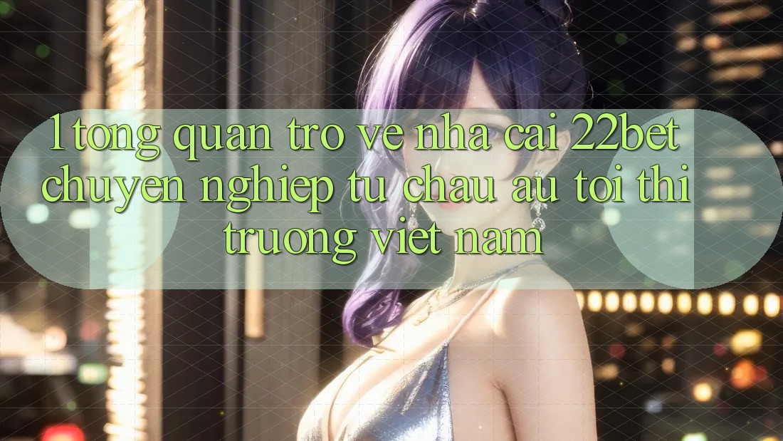 1. Tổng Quan Trở về Nhà Cái 22bet: Chuyên nghiệp Từ Châu Âu Tới Thị Trường Việt Nam