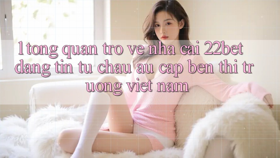 1. Tổng Quan Trở về Nhà Cái 22bet: Đáng tin Từ Châu Âu Cập bến Thị Trường Việt Nam 1. Tổng Quan Trở về Nhà Cái 22bet: Đáng tin Từ Châu Âu Cập bến Thị Trường Việt Nam