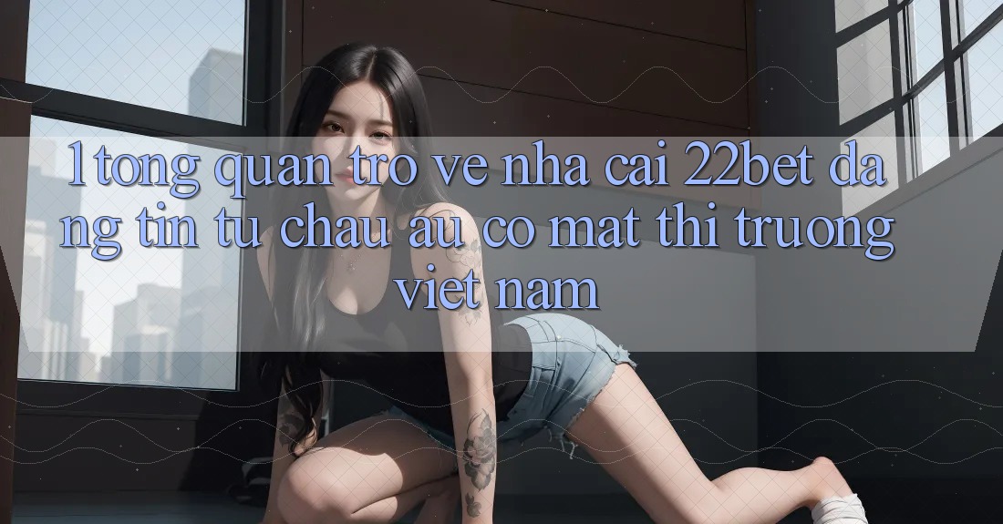 1. Tổng Quan Trở về Nhà Cái 22bet: Đáng tin Từ Châu Âu Có mặt Thị Trường Việt Nam