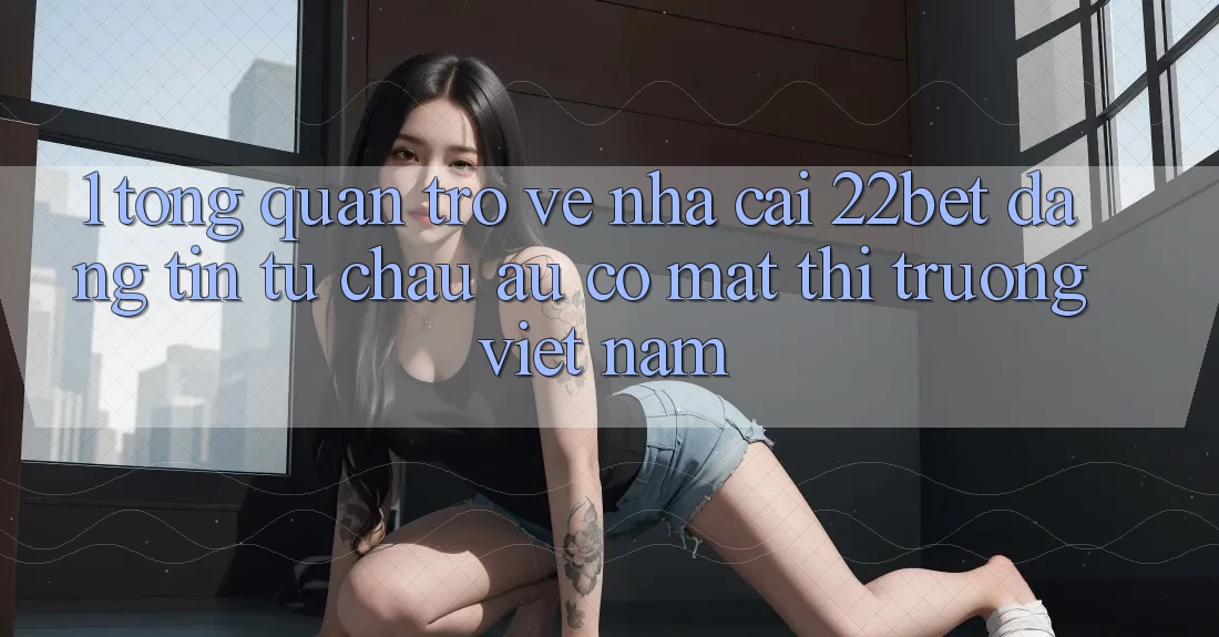 1. Tổng Quan Trở về Nhà Cái 22bet: Đáng tin Từ Châu Âu Có mặt Thị Trường Việt Nam