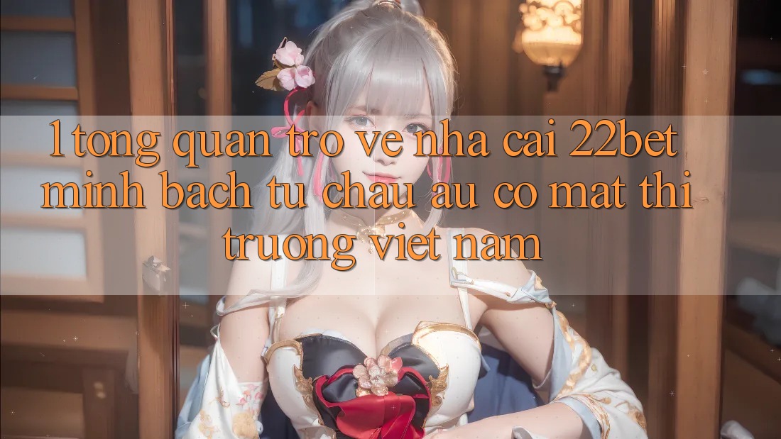 1. Tổng Quan Trở về Nhà Cái 22bet: Minh bạch Từ Châu Âu Có mặt Thị Trường Việt Nam 1. Tổng Quan Trở về Nhà Cái 22bet: Minh bạch Từ Châu Âu Có mặt Thị Trường Việt Nam