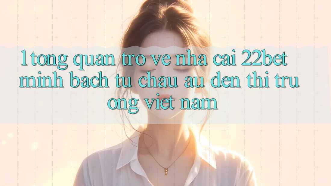 1. Tổng Quan Trở về Nhà Cái 22bet: Minh bạch Từ Châu Âu Đến Thị Trường Việt Nam 1. Tổng Quan Trở về Nhà Cái 22bet: Minh bạch Từ Châu Âu Đến Thị Trường Việt Nam