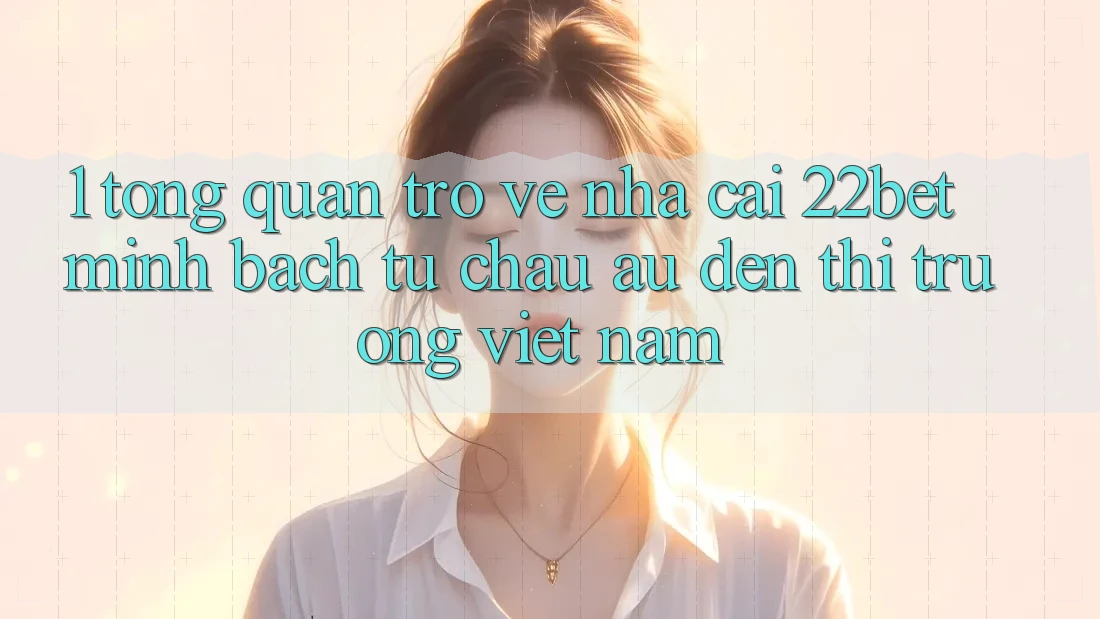 1. Tổng Quan Trở về Nhà Cái 22bet: Minh bạch Từ Châu Âu Đến Thị Trường Việt Nam 1. Tổng Quan Trở về Nhà Cái 22bet: Minh bạch Từ Châu Âu Đến Thị Trường Việt Nam