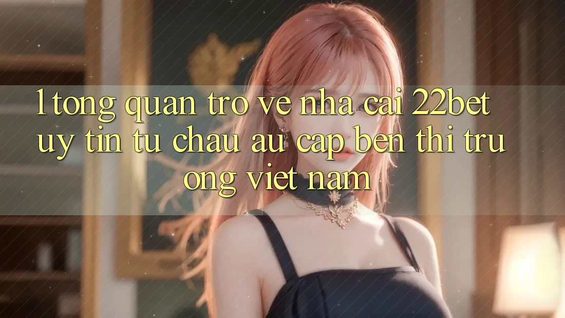1. Tổng Quan Trở về Nhà Cái 22bet: Uy Tín Từ Châu Âu Cập bến Thị Trường Việt Nam 1. Tổng Quan Trở về Nhà Cái 22bet: Uy Tín Từ Châu Âu Cập bến Thị Trường Việt Nam