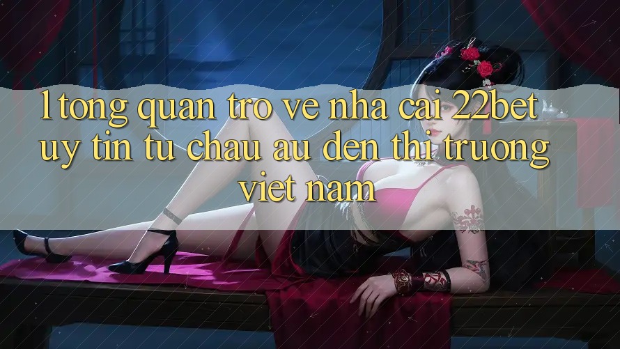 1. Tổng Quan Trở về Nhà Cái 22bet: Uy Tín Từ Châu Âu Đến Thị Trường Việt Nam