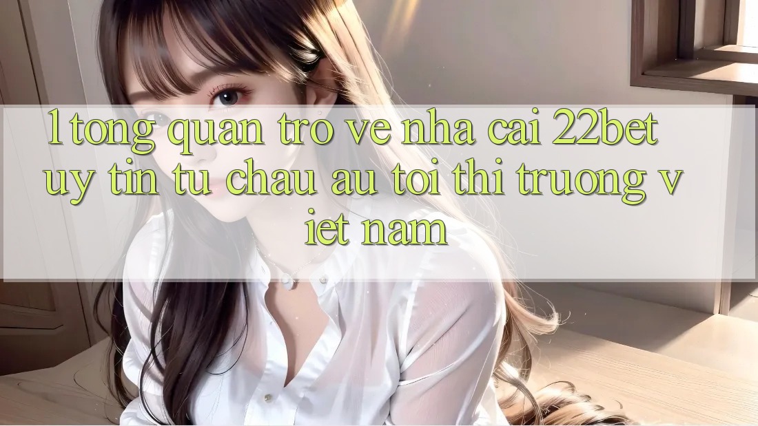 1. Tổng Quan Trở về Nhà Cái 22bet: Uy tín Từ Châu Âu Tới Thị Trường Việt Nam