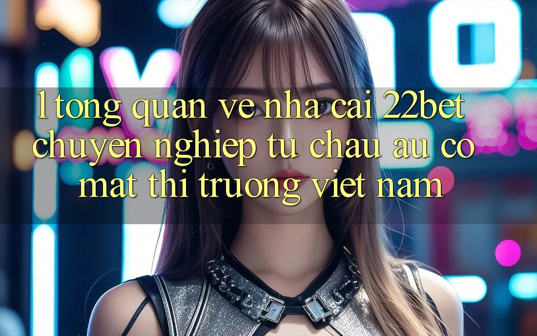 1. Tổng Quan Về Nhà Cái 22bet: Chuyên nghiệp Từ Châu Âu Có mặt Thị Trường Việt Nam