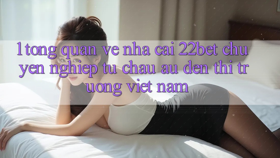 1. Tổng Quan Về Nhà Cái 22bet: Chuyên nghiệp Từ Châu Âu Đến Thị Trường Việt Nam