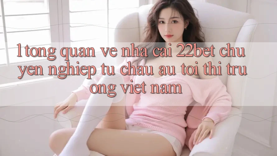 1. Tổng Quan Về Nhà Cái 22bet: Chuyên nghiệp Từ Châu Âu Tới Thị Trường Việt Nam