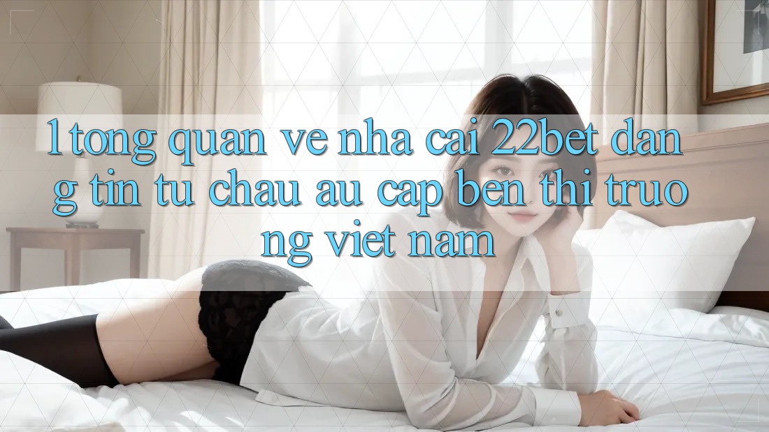 1. Tổng Quan Về Nhà Cái 22bet: Đáng tin Từ Châu Âu Cập bến Thị Trường Việt Nam