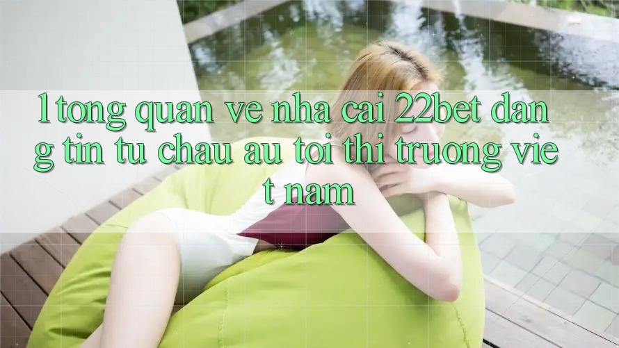 1. Tổng Quan Về Nhà Cái 22bet: Đáng tin Từ Châu Âu Tới Thị Trường Việt Nam