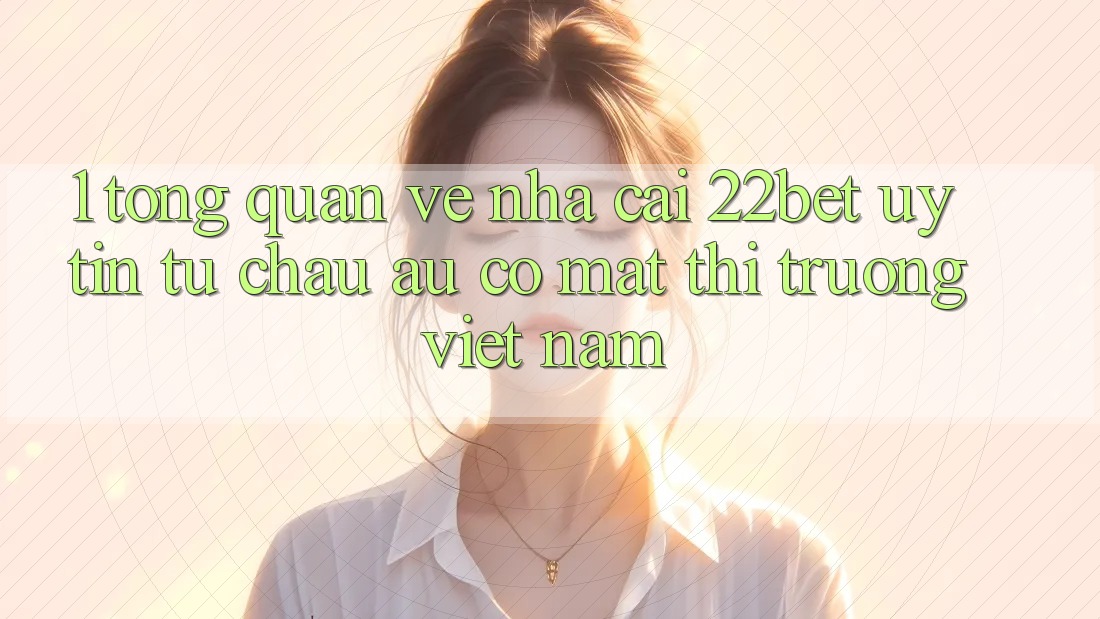 1. Tổng Quan Về Nhà Cái 22bet: Uy Tín Từ Châu Âu Có mặt Thị Trường Việt Nam