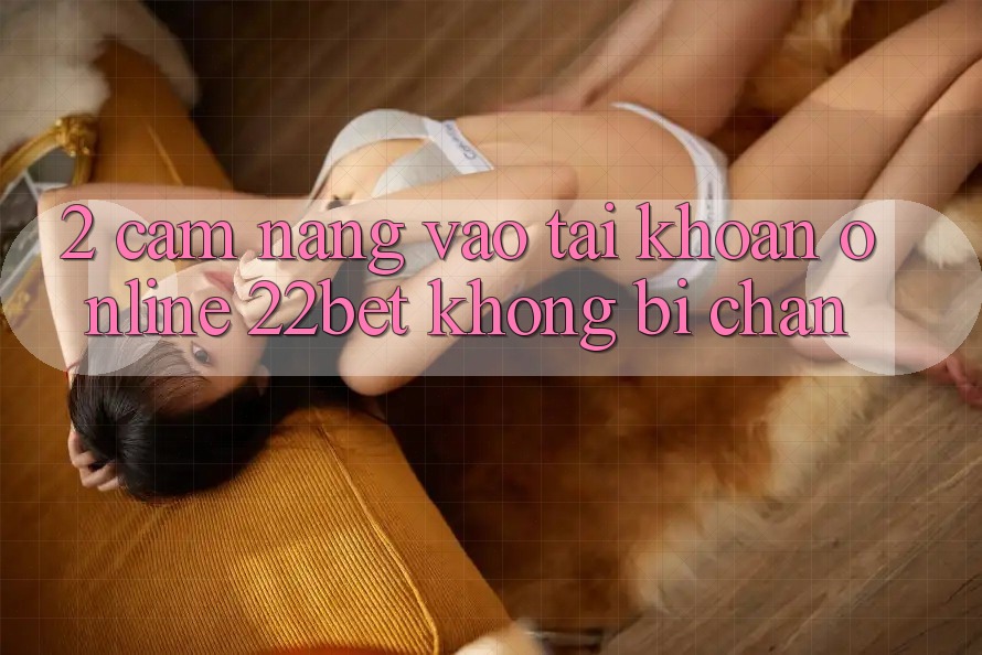 2. Cẩm nang Vào tài khoản Online 22bet Không Bị Chặn