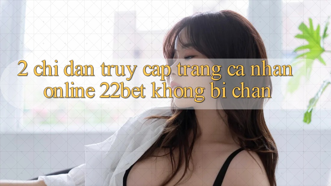 2. Chỉ dẫn Truy cập trang cá nhân Online 22bet Không Bị Chặn