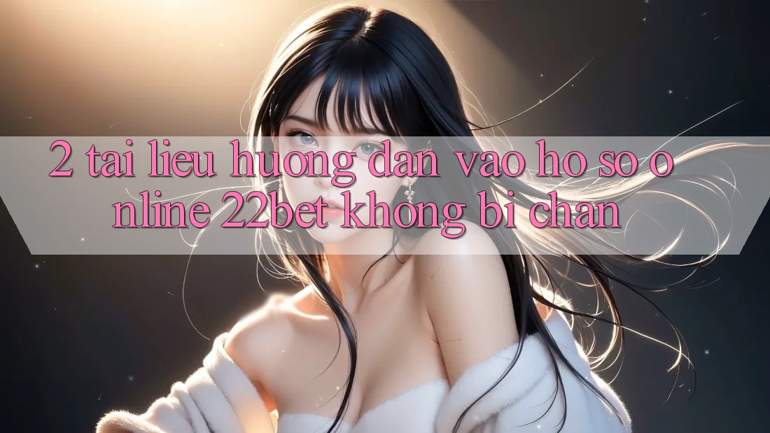 2. Tài liệu hướng dẫn Vào hồ sơ Online 22bet Không Bị Chặn