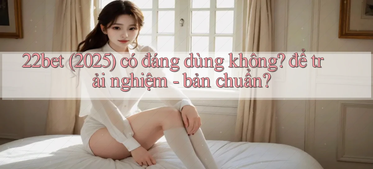 22bet (2025) có đáng dùng không để trải nghiệm   bản chuẩn